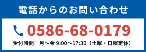 電話からのお問い合わせ 0586-68-0179 受付時間　月～金 9:00～17:30（土曜・日曜定休）